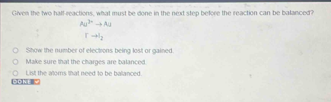 given the two half - reactions, what must be done in the next step before the reaction can be balanced?\nau³⁺→au\ni⁻→i₂\nshow the number of electrons being lost or gained.\nmake sure that the charges are balanced.\nlist the atoms that need to be balanced.\ndone