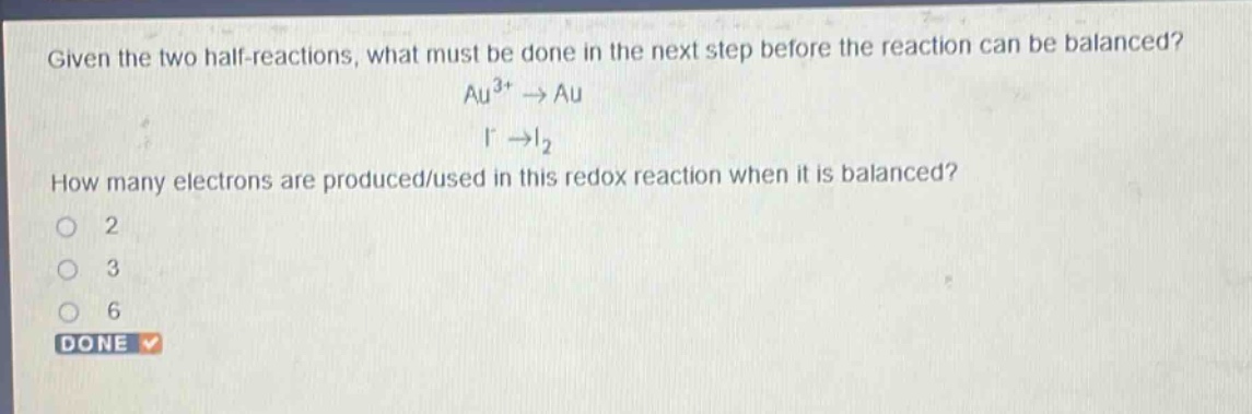 given the two half - reactions, what must be done in the next step before the reaction can be balanced? au^{3+}→au i^{-}→i_{2} how many electrons are produced/used in this redox reaction when it is balanced? 2 3 6 done