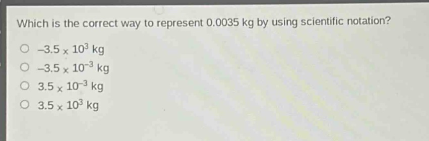 which is the correct way to represent 0.0035 kg by using scientific notation?\n-3.5×10³ kg\n-3.5×10⁻³ kg\n3.5×10⁻³ kg\n3.5×10³ kg