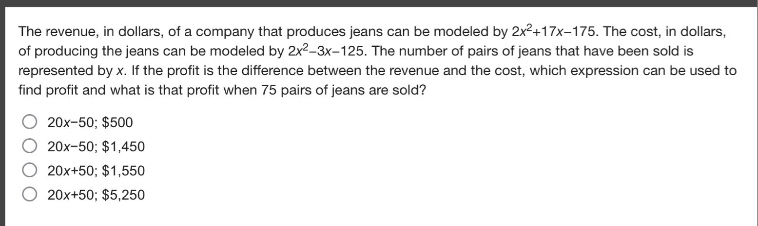 the revenue, in dollars, of a company that produces jeans can be modeled by $2x^{2}+17x - 175$. the cost, in dollars, of producing the jeans can be modeled by $2x^{2}-3x - 125$. the number of pairs of jeans that have been sold is represented by $x$. if the profit is the difference between the revenue and the cost, which expression can be used to find profit and what is that profit when 75 pairs of jeans are sold?\n$20x - 50; $500\n$20x - 50; $1,450\n$20x + 50; $1,550\n$20x + 50; $5,250