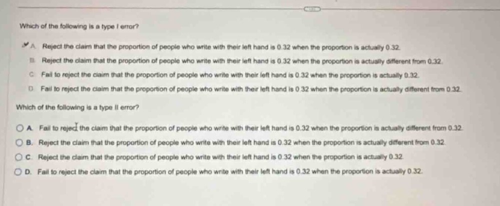 which of the following is a type i error?\na. reject the claim that the proportion of people who write with their left hand is 0.32 when the proportion is actually 0.32.\nb. reject the claim that the proportion of people who write with their left hand is 0.32 when the proportion is actually different from 0.32.\nc. fail to reject the claim that the proportion of people who write with their left hand is 0.32 when the proportion is actually 0.32.\nd. fail to reject the claim that the proportion of people who write with their left hand is 0.32 when the proportion is actually different from 0.32.\nwhich of the following is a type ii error?\na. fail to reject the claim that the proportion of people who write with their left hand is 0.32 when the proportion is actually different from 0.32.\nb. reject the claim that the proportion of people who write with their left hand is 0.32 when the proportion is actually different from 0.32.\nc. reject the claim that the proportion of people who write with their left hand is 0.32 when the proportion is actually 0.32.\nd. fail to reject the claim that the proportion of people who write with their left hand is 0.32 when the proportion is actually 0.32.