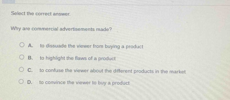 select the correct answer. why are commercial advertisements made? a. to dissuade the viewer from buying a product b. to highlight the flaws of a product c. to confuse the viewer about the different products in the market d. to convince the viewer to buy a product