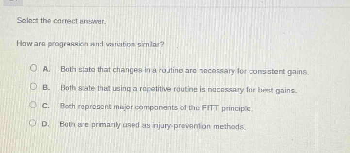 select the correct answer.\nhow are progression and variation similar?\n○ a. both state that changes in a routine are necessary for consistent gains.\n○ b. both state that using a repetitive routine is necessary for best gains.\n○ c. both represent major components of the fitt principle.\n○ d. both are primarily used as injury - prevention methods.