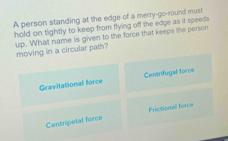 a person standing at the edge of a merry - go - round must hold on tightly to keep from flying off the edge as it speeds up. what name is given to the force that keeps the person moving in a circular path?\ngravitational force\ncentrifugal force\ncentripetal force\nfrictional force