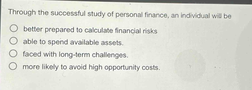 through the successful study of personal finance, an individual will be\nbetter prepared to calculate financial risks\nable to spend available assets.\nfaced with long - term challenges.\nmore likely to avoid high opportunity costs.