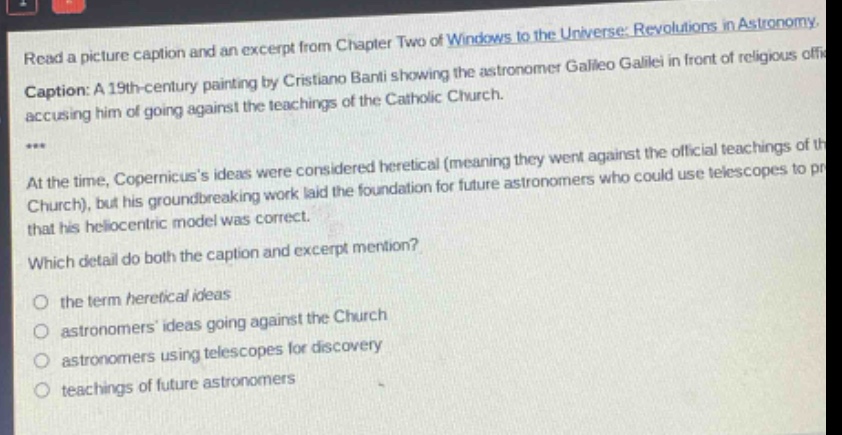 read a picture caption and an excerpt from chapter two of windows to the universe: revolutions in astronomy. caption: a 19th - century painting by cristiano banti showing the astronomer galileo galilei in front of religious officials accusing him of going against the teachings of the catholic church. *** at the time, copernicuss ideas were considered heretical (meaning they went against the official teachings of the church), but his groundbreaking work laid the foundation for future astronomers who could use telescopes to prove that his heliocentric model was correct. which detail do both the caption and excerpt mention? the term heretical ideas astronomers ideas going against the church astronomers using telescopes for discovery teachings of future astronomers