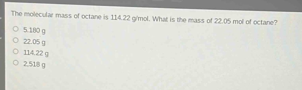 the molecular mass of octane is 114.22 g/mol. what is the mass of 22.05 mol of octane?\n5.180 g\n22.05 g\n114.22 g\n2,518 g