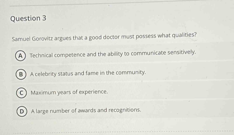 question 3\nsamuel gorovitz argues that a good doctor must possess what qualities?\na technical competence and the ability to communicate sensitively.\nb a celebrity status and fame in the community.\nc maximum years of experience.\nd a large number of awards and recognitions.