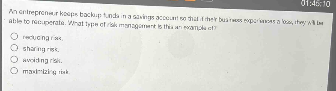 an entrepreneur keeps backup funds in a savings account so that if their business experiences a loss, they will be able to recuperate. what type of risk management is this an example of?\nreducing risk.\nsharing risk.\navoiding risk.\nmaximizing risk.
