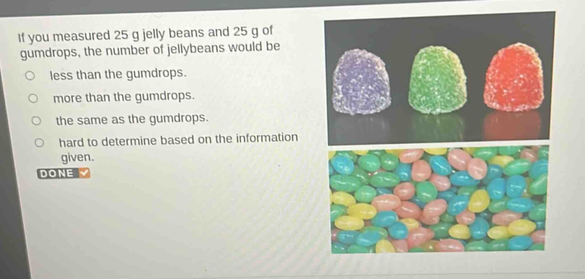 if you measured 25 g jelly beans and 25 g of gumdrops, the number of jellybeans would be\nless than the gumdrops.\nmore than the gumdrops.\nthe same as the gumdrops.\nhard to determine based on the information given.\ndone