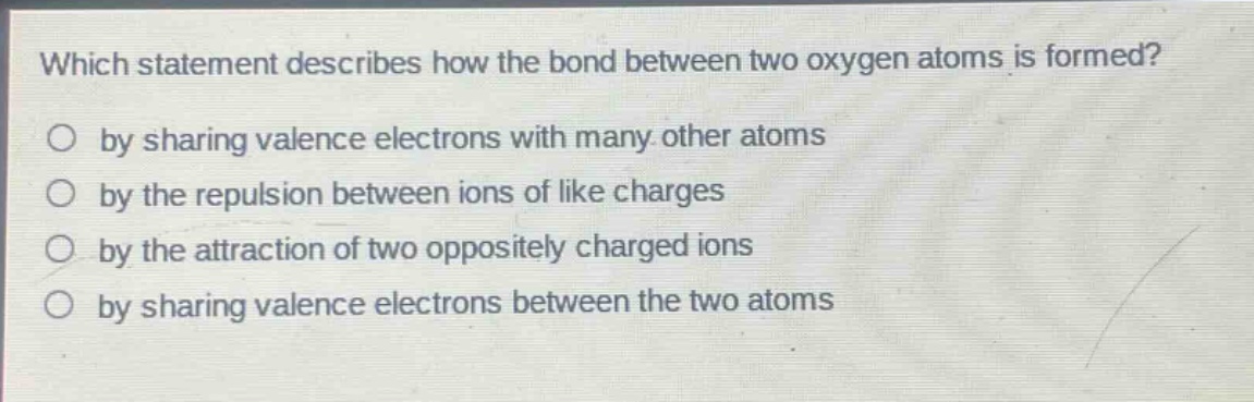 which statement describes how the bond between two oxygen atoms is formed?\no by sharing valence electrons with many other atoms\no by the repulsion between ions of like charges\no by the attraction of two oppositely charged ions\no by sharing valence electrons between the two atoms