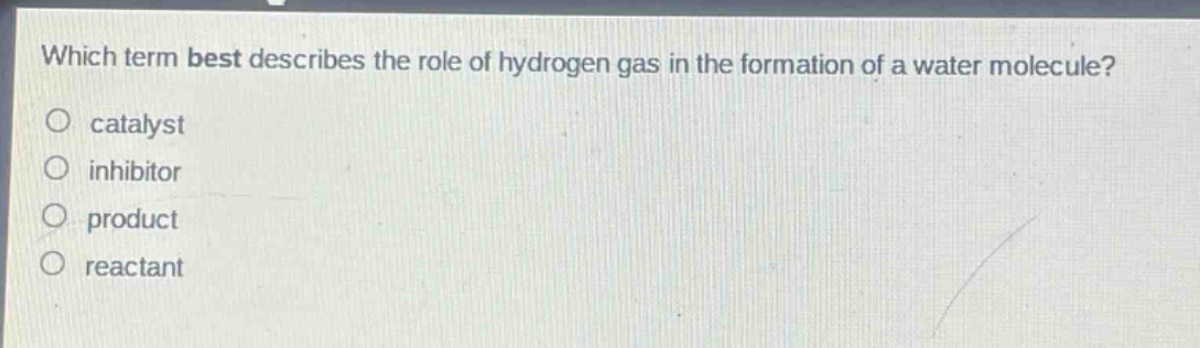 which term best describes the role of hydrogen gas in the formation of a water molecule?\no catalyst\no inhibitor\no product\no reactant