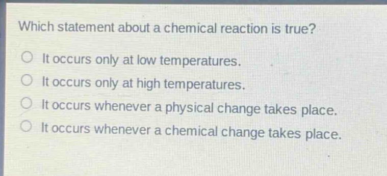 which statement about a chemical reaction is true?\nit occurs only at low temperatures.\nit occurs only at high temperatures.\nit occurs whenever a physical change takes place.\nit occurs whenever a chemical change takes place.