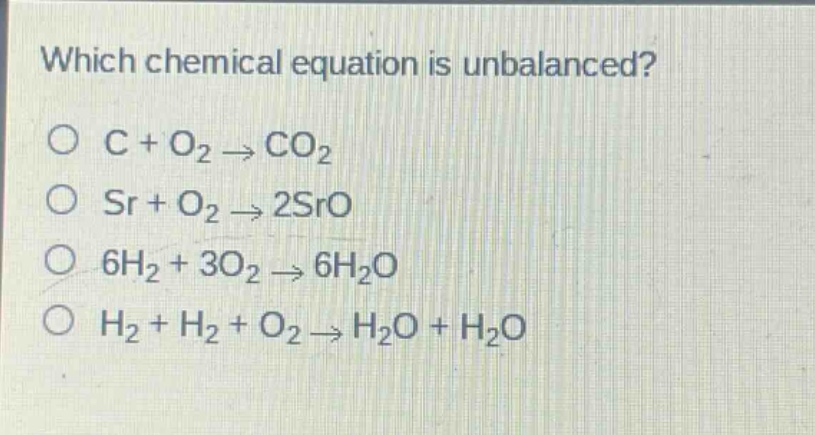 which chemical equation is unbalanced?\no c + o₂ → co₂\no sr + o₂ → 2sro\no 6h₂ + 3o₂ → 6h₂o\no h₂ + h₂ + o₂ → h₂o + h₂o