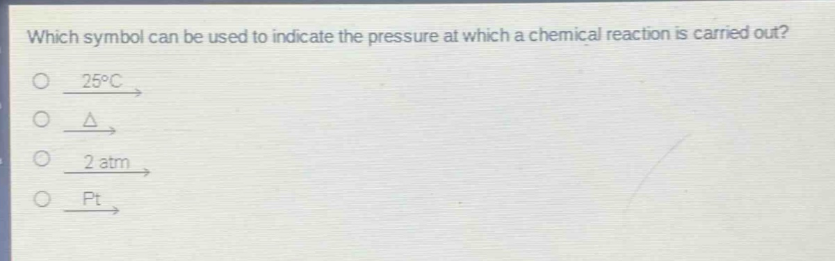 which symbol can be used to indicate the pressure at which a chemical reaction is carried out?\no $xrightarrow{25^{circ}c}$\no $xrightarrow{delta}$\no $xrightarrow{2 atm}$\no $xrightarrow{pt}$