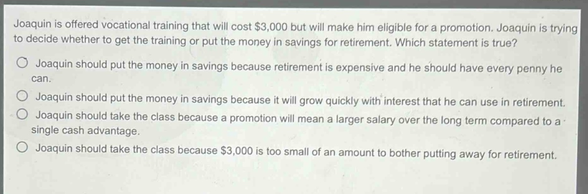 joaquin is offered vocational training that will cost $3,000 but will make him eligible for a promotion. joaquin is trying to decide whether to get the training or put the money in savings for retirement. which statement is true?\no joaquin should put the money in savings because retirement is expensive and he should have every penny he can.\no joaquin should put the money in savings because it will grow quickly with interest that he can use in retirement.\no joaquin should take the class because a promotion will mean a larger salary over the long term compared to a single cash advantage.\no joaquin should take the class because $3,000 is too small of an amount to bother putting away for retirement.