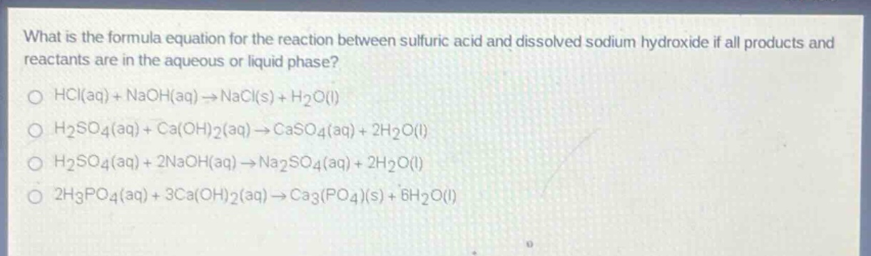 what is the formula equation for the reaction between sulfuric acid and dissolved sodium hydroxide if all products and reactants are in the aqueous or liquid phase?\no hcl(aq) + naoh(aq)→nacl(s) + h₂o(l)\no h₂so₄(aq) + ca(oh)₂(aq)→caso₄(aq) + 2h₂o(l)\no h₂so₄(aq) + 2naoh(aq)→na₂so₄(aq) + 2h₂o(l)\no 2h₃po₄(aq) + 3ca(oh)₂(aq)→ca₃(po₄)(s) + 6h₂o(l)