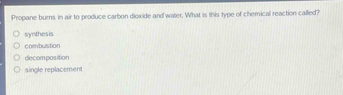 propane burns in air to produce carbon dioxide and water. what is this type of chemical reaction called?\nsynthesis\ncombustion\ndecomposition\nsingle replacement