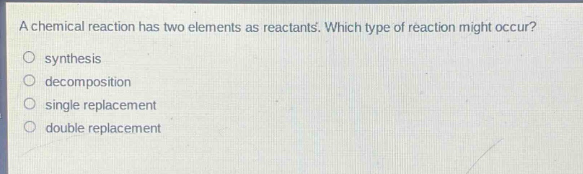 a chemical reaction has two elements as reactants. which type of reaction might occur?\no synthesis\no decomposition\no single replacement\no double replacement