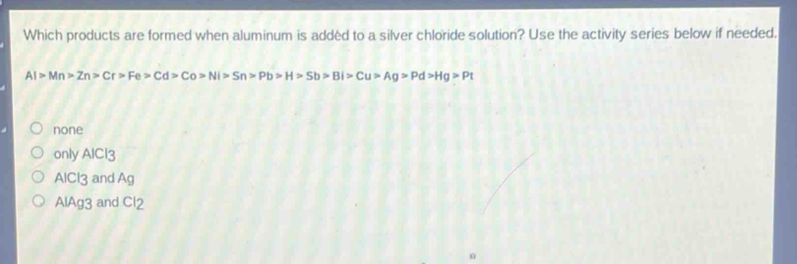 which products are formed when aluminum is added to a silver chloride solution? use the activity series below if needed. al > mn > zn > cr > fe > cd > co > ni > sn > pb > h > sb > bi > cu > ag > pd > hg > pt\nnone\nonly alcl3\nalcl3 and ag\nalag3 and cl2