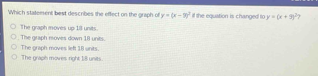 which statement best describes the effect on the graph of y = (x - 9)^2 if the equation is changed to y = (x + 9)^2?\nthe graph moves up 18 units.\nthe graph moves down 18 units.\nthe graph moves left 18 units.\nthe graph moves right 18 units.
