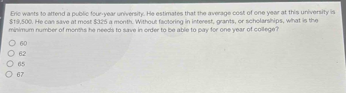 eric wants to attend a public four - year university. he estimates that the average cost of one year at this university is $19,500. he can save at most $325 a month. without factoring in interest, grants, or scholarships, what is the minimum number of months he needs to save in order to be able to pay for one year of college?\no 60\no 62\no 65\no 67