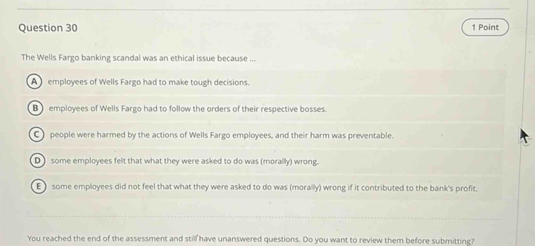 question 30\n1 point\nthe wells fargo banking scandal was an ethical issue because...\na employees of wells fargo had to make tough decisions.\nb employees of wells fargo had to follow the orders of their respective bosses.\nc people were harmed by the actions of wells fargo employees, and their harm was preventable.\nd some employees felt that what they were asked to do was (morally) wrong.\ne some employees did not feel that what they were asked to do was (morally) wrong if it contributed to the banks profit.\nyou reached the end of the assessment and still have unanswered questions. do you want to review them before submitting?