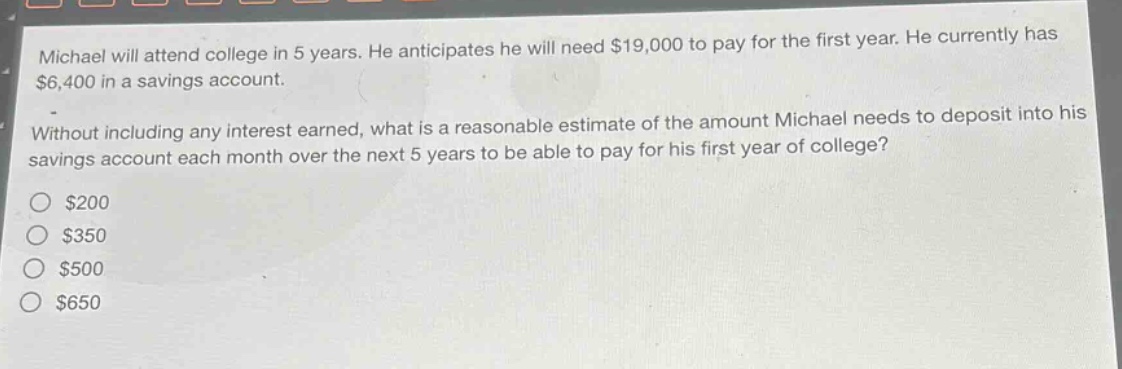 michael will attend college in 5 years. he anticipates he will need $19,000 to pay for the first year. he currently has $6,400 in a savings account. without including any interest earned, what is a reasonable estimate of the amount michael needs to deposit into his savings account each month over the next 5 years to be able to pay for his first year of college?\n$200\n$350\n$500\n$650
