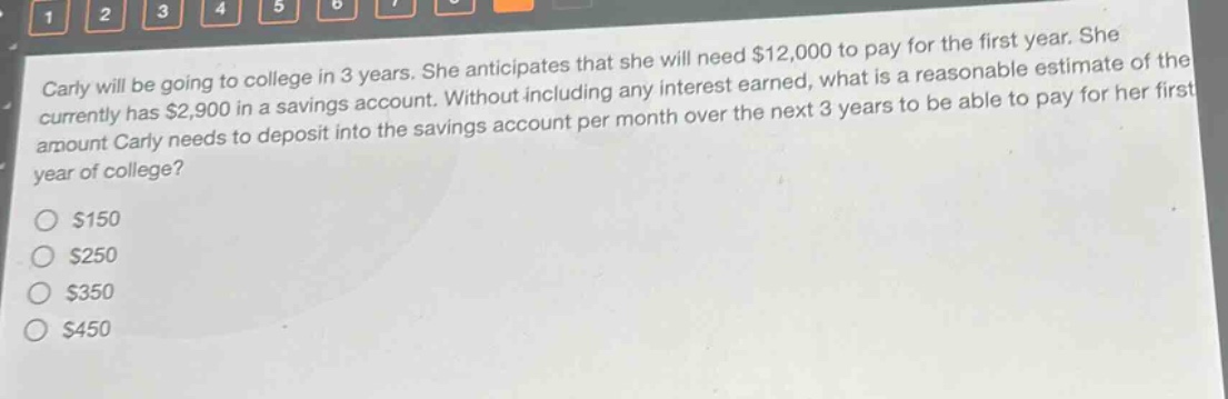 carly will be going to college in 3 years. she anticipates that she will need $12,000 to pay for the first year. she currently has $2,900 in a savings account. without including any interest earned, what is a reasonable estimate of the amount carly needs to deposit into the savings account per month over the next 3 years to be able to pay for her first year of college?\n$150\n$250\n$350\n$450