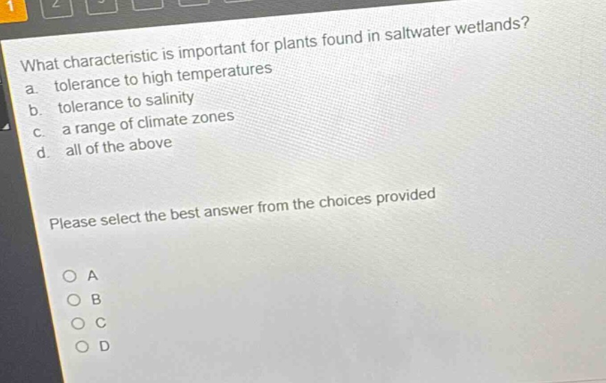 what characteristic is important for plants found in saltwater wetlands?\na. tolerance to high temperatures\nb. tolerance to salinity\nc. a range of climate zones\nd. all of the above\nplease select the best answer from the choices provided\no a\no b\no c\no d