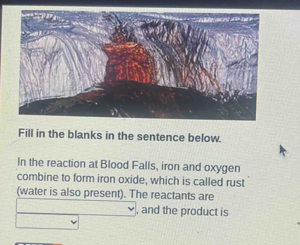 fill in the blanks in the sentence below.\nin the reaction at blood falls, iron and oxygen combine to form iron oxide, which is called rust (water is also present). the reactants are \n, and the product is \n