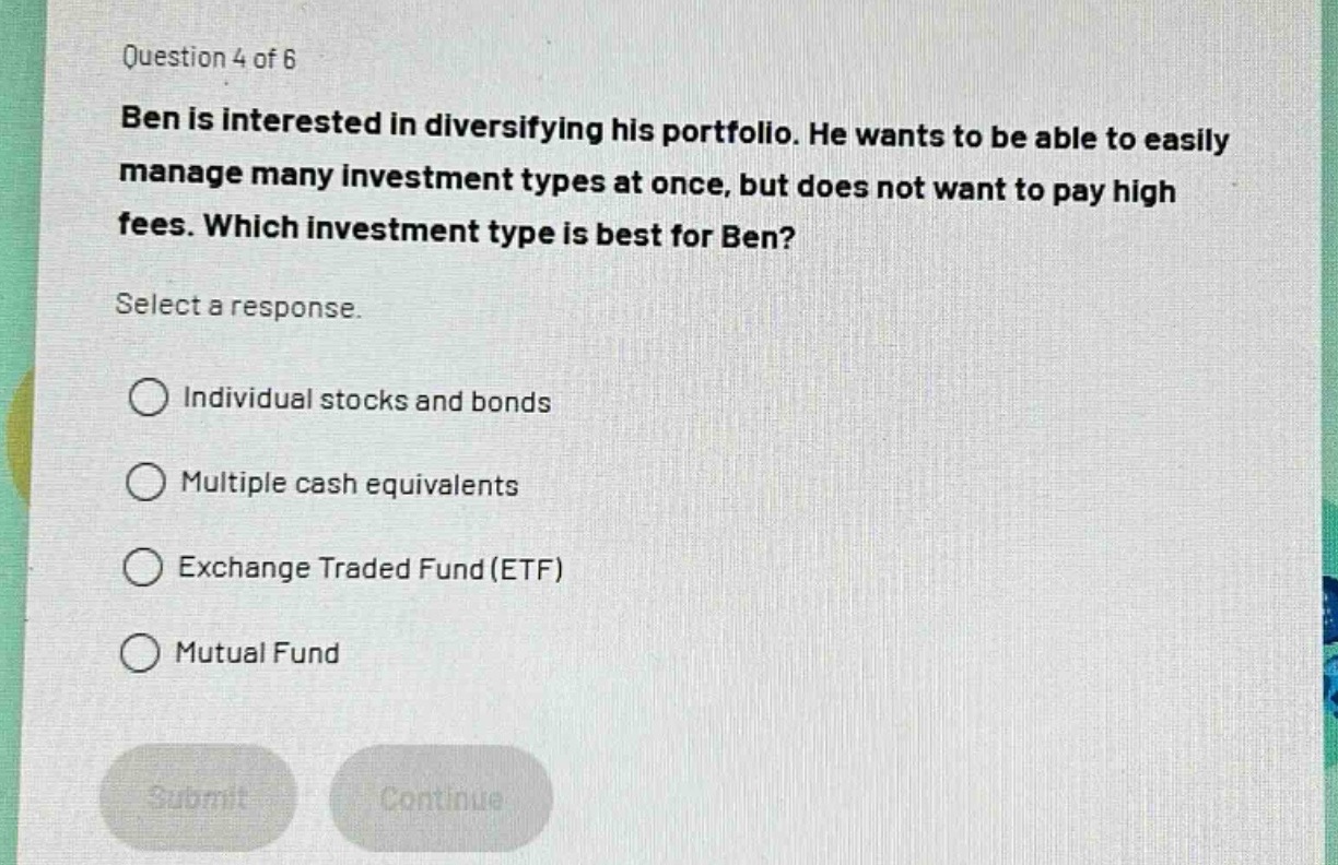 question 4 of 6\nben is interested in diversifying his portfolio. he wants to be able to easily manage many investment types at once, but does not want to pay high fees. which investment type is best for ben?\nselect a response.\n○ individual stocks and bonds\n○ multiple cash equivalents\n○ exchange traded fund (etf)\n○ mutual fund