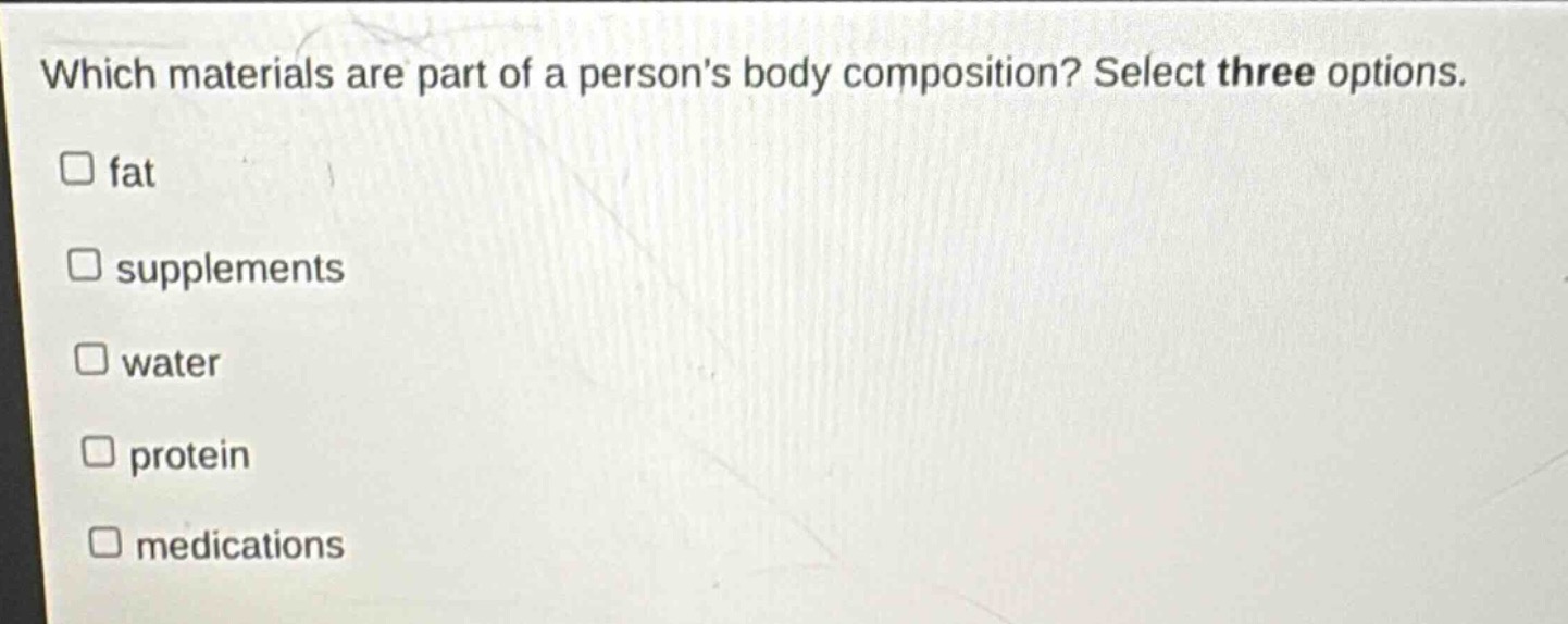 which materials are part of a persons body composition? select three options. \n□ fat\n□ supplements\n□ water\n□ protein\n□ medications
