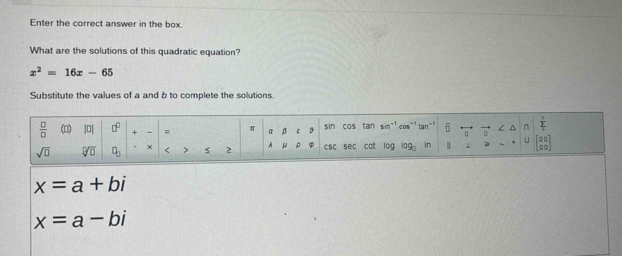 enter the correct answer in the box. what are the solutions of this quadratic equation? $x^{2}=16x - 65$ substitute the values of a and b to complete the solutions. $x = a+bi$ $x = a - bi$