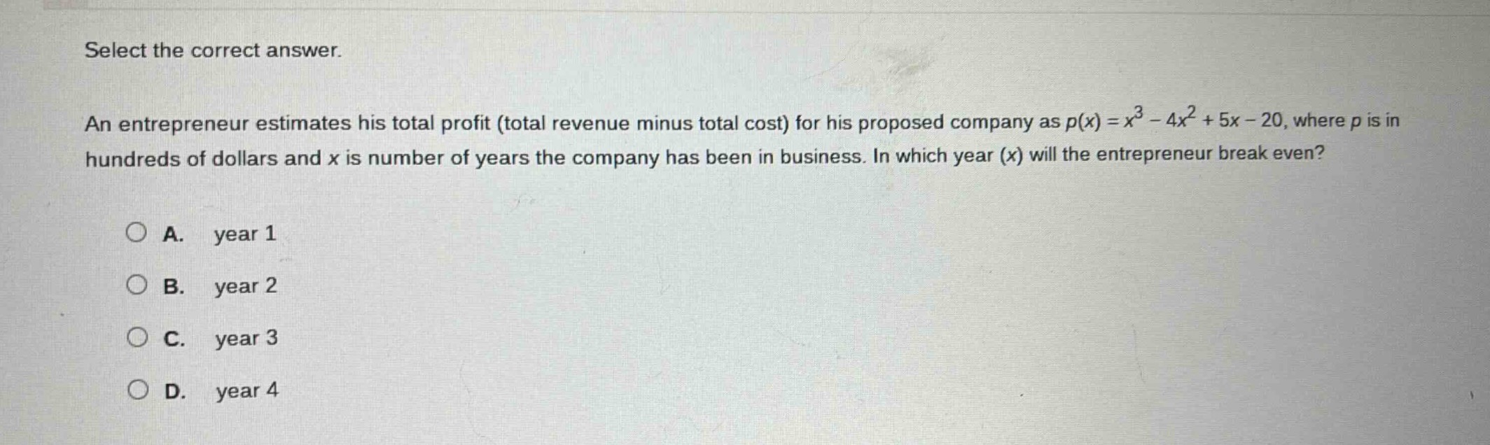 select the correct answer. an entrepreneur estimates his total profit (total revenue minus total cost) for his proposed company as $p(x)=x^{3}-4x^{2}+5x - 20$, where $p$ is in hundreds of dollars and $x$ is number of years the company has been in business. in which year ($x$) will the entrepreneur break even?\na. year 1\nb. year 2\nc. year 3\nd. year 4