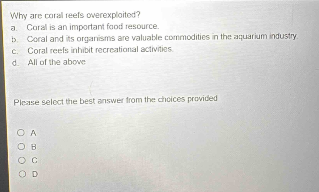 why are coral reefs overexploited?\na. coral is an important food resource.\nb. coral and its organisms are valuable commodities in the aquarium industry.\nc. coral reefs inhibit recreational activities.\nd. all of the above\nplease select the best answer from the choices provided\no a\no b\no c\no d