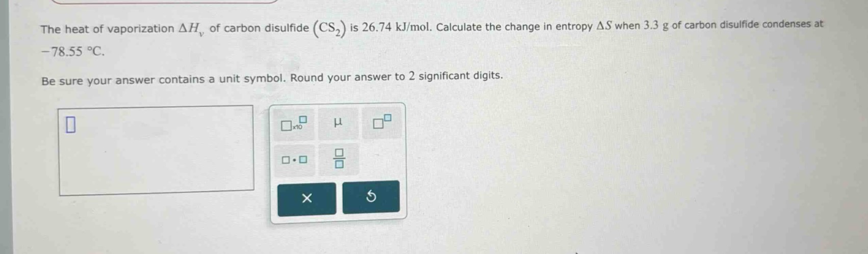 the heat of vaporization $delta h_{v}$ of carbon disulfide ($cs_{2}$) is 26.74 kj/mol. calculate the change in entropy $delta s$ when 3.3 g of carbon disulfide condenses at -78.55 $^{circ}$c. be sure your answer contains a unit symbol. round your answer to 2 significant digits.