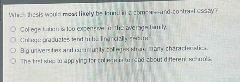which thesis would most likely be found in a compare - and - contrast essay?\no college tuition is too expensive for the average family.\no college graduates tend to be financially secure.\no big universities and community colleges share many characteristics.\no the first step to applying for college is to read about different schools.