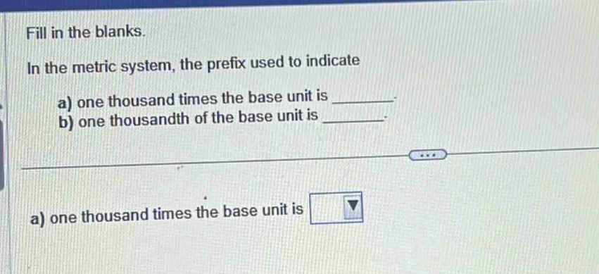 fill in the blanks.\nin the metric system, the prefix used to indicate\na) one thousand times the base unit is \n b) one thousandth of the base unit is \n\na) one thousand times the base unit is