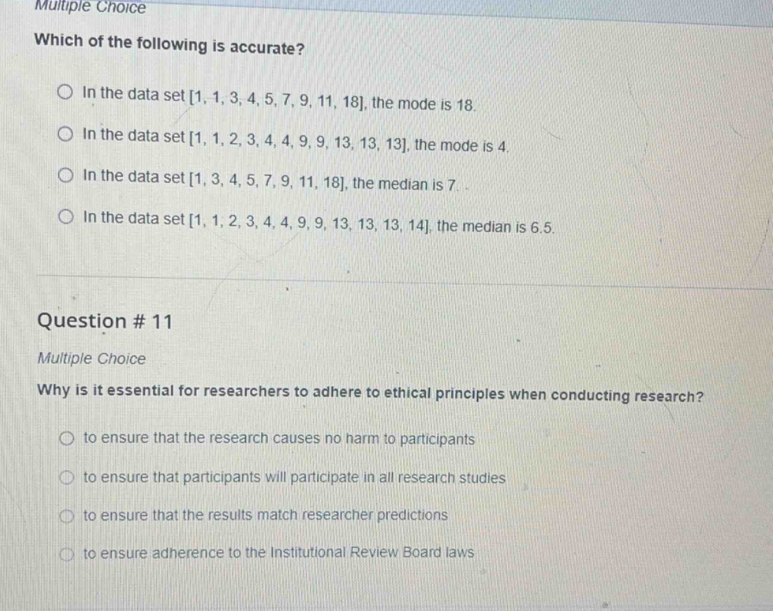 multiple choice\nwhich of the following is accurate?\nin the data set 1, 1, 3, 4, 5, 7, 9, 11, 18, the mode is 18.\nin the data set 1, 1, 2, 3, 4, 4, 9, 9, 13, 13, 13, the mode is 4.\nin the data set 1, 3, 4, 5, 7, 9, 11, 18, the median is 7.\nin the data set 1, 1, 2, 3, 4, 4, 9, 9, 13, 13, 13, 14, the median is 6.5.\nquestion # 11\nmultiple choice\nwhy is it essential for researchers to adhere to ethical principles when conducting research?\nto ensure that the research causes no harm to participants\nto ensure that participants will participate in all research studies\nto ensure that the results match researcher predictions\nto ensure adherence to the institutional review board laws