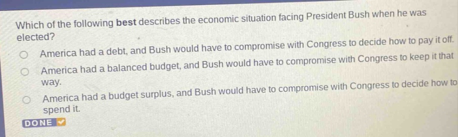 which of the following best describes the economic situation facing president bush when he was elected?\namerica had a debt, and bush would have to compromise with congress to decide how to pay it off.\namerica had a balanced budget, and bush would have to compromise with congress to keep it that way.\namerica had a budget surplus, and bush would have to compromise with congress to decide how to spend it.\ndone