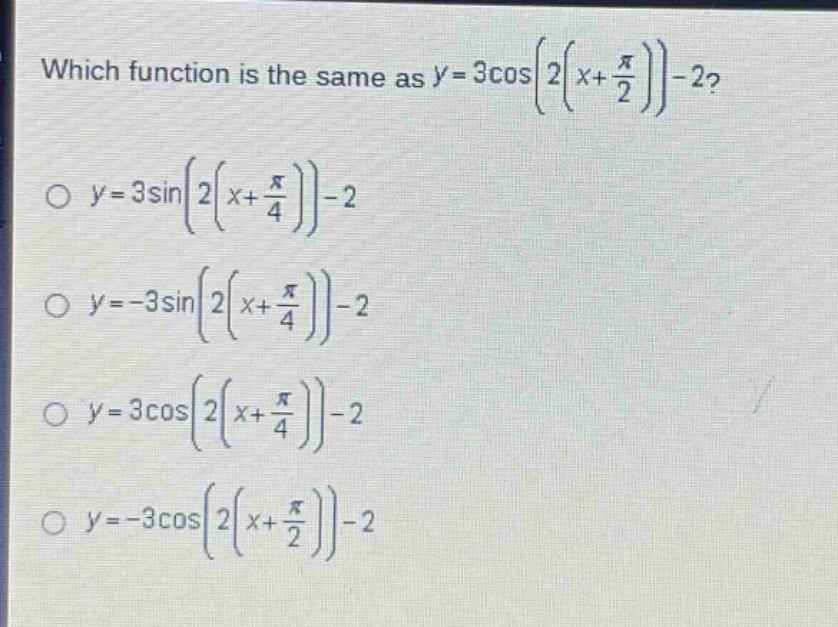which function is the same as $y = 3cosleft(2left(x+\frac{pi}{2}\right)\right)-2$?\n$y = 3sinleft(2left(x+\frac{pi}{4}\right)\right)-2$\n$y=-3sinleft(2left(x+\frac{pi}{4}\right)\right)-2$\n$y = 3cosleft(2left(x+\frac{pi}{4}\right)\right)-2$\n$y=-3cosleft(2left(x+\frac{pi}{2}\right)\right)-2$