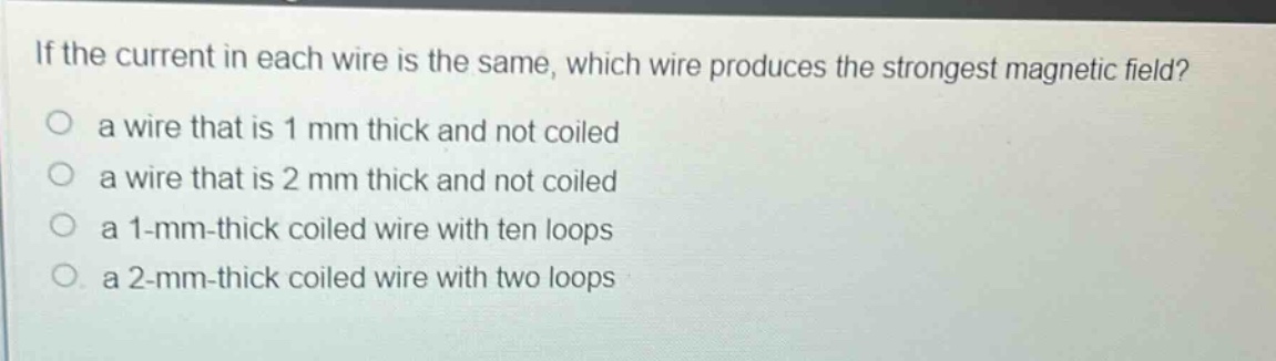 if the current in each wire is the same, which wire produces the strongest magnetic field?\no a wire that is 1 mm thick and not coiled\no a wire that is 2 mm thick and not coiled\no a 1 -mm -thick coiled wire with ten loops\no a 2 -mm -thick coiled wire with two loops