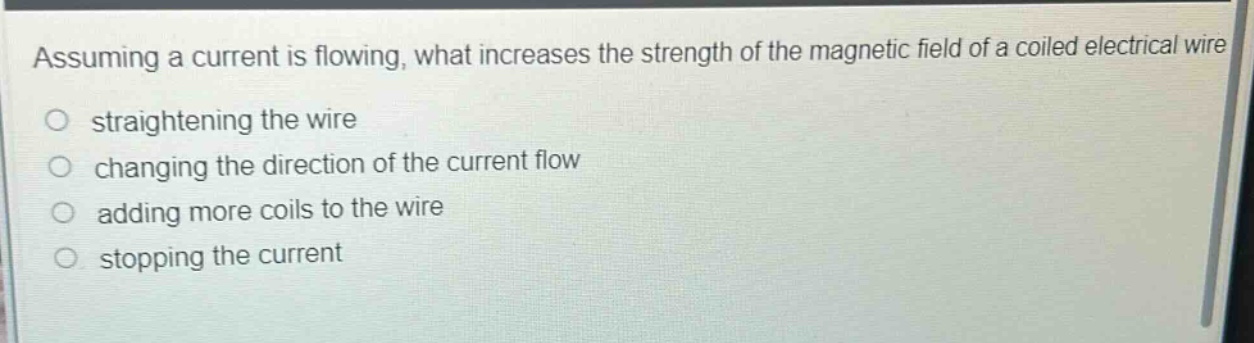 assuming a current is flowing, what increases the strength of the magnetic field of a coiled electrical wire?\nstraightening the wire\nchanging the direction of the current flow\nadding more coils to the wire\nstopping the current
