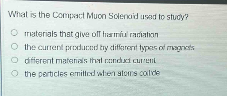 what is the compact muon solenoid used to study?\no materials that give off harmful radiation\no the current produced by different types of magnets\no different materials that conduct current\no the particles emitted when atoms collide