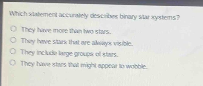 which statement accurately describes binary star systems?\no they have more than two stars.\no they have stars that are always visible.\no they include large groups of stars.\no they have stars that might appear to wobble.