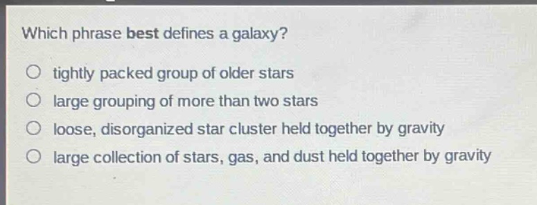 which phrase best defines a galaxy?\n tightly packed group of older stars\n large grouping of more than two stars\n loose, disorganized star cluster held together by gravity\n large collection of stars, gas, and dust held together by gravity