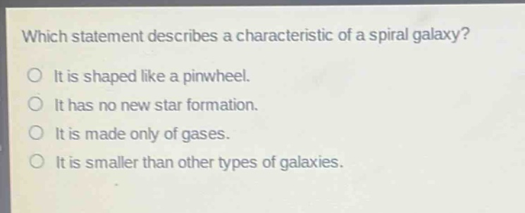 which statement describes a characteristic of a spiral galaxy?\no it is shaped like a pinwheel.\no it has no new star formation.\no it is made only of gases.\no it is smaller than other types of galaxies.