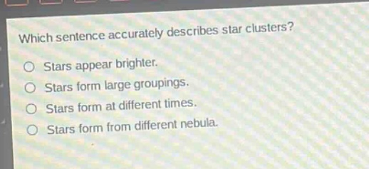 which sentence accurately describes star clusters?\nstars appear brighter.\nstars form large groupings.\nstars form at different times.\nstars form from different nebula.