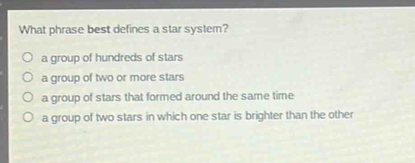 what phrase best defines a star system?\no a group of hundreds of stars\no a group of two or more stars\no a group of stars that formed around the same time\no a group of two stars in which one star is brighter than the other